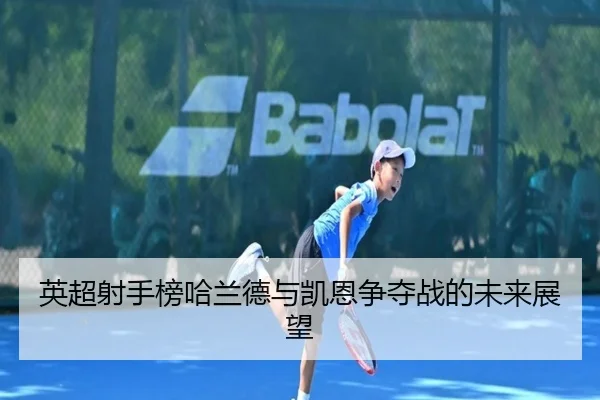 英超射手榜哈兰德与凯恩争夺战的未来展望
